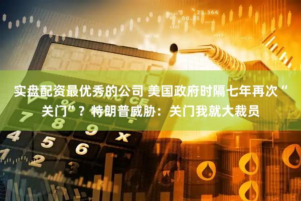 实盘配资最优秀的公司 美国政府时隔七年再次“关门”？特朗普威胁：关门我就大裁员