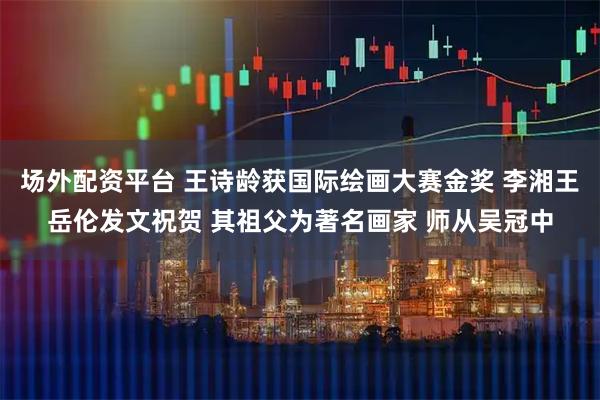 场外配资平台 王诗龄获国际绘画大赛金奖 李湘王岳伦发文祝贺 其祖父为著名画家 师从吴冠中
