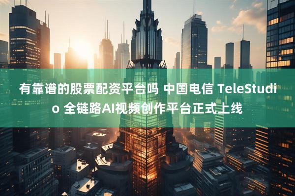有靠谱的股票配资平台吗 中国电信 TeleStudio 全链路AI视频创作平台正式上线