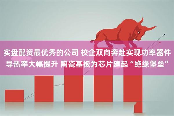 实盘配资最优秀的公司 校企双向奔赴实现功率器件导热率大幅提升 陶瓷基板为芯片建起“绝缘堡垒”